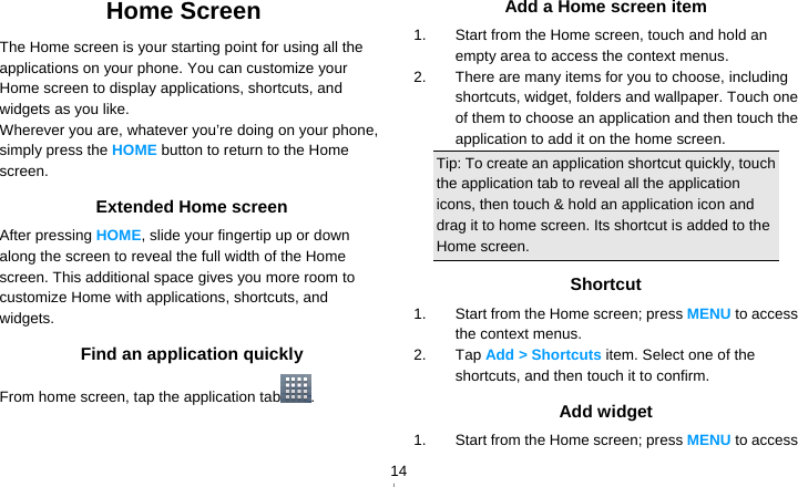   14Home Screen The Home screen is your starting point for using all the applications on your phone. You can customize your Home screen to display applications, shortcuts, and widgets as you like. Wherever you are, whatever you’re doing on your phone, simply press the HOME button to return to the Home screen. Extended Home screen After pressing HOME, slide your fingertip up or down along the screen to reveal the full width of the Home screen. This additional space gives you more room to customize Home with applications, shortcuts, and widgets. Find an application quickly From home screen, tap the application tab .  Add a Home screen item 1.  Start from the Home screen, touch and hold an empty area to access the context menus. 2.  There are many items for you to choose, including shortcuts, widget, folders and wallpaper. Touch one of them to choose an application and then touch the application to add it on the home screen. Tip: To create an application shortcut quickly, touch the application tab to reveal all the application icons, then touch &amp; hold an application icon and drag it to home screen. Its shortcut is added to the Home screen. Shortcut 1.  Start from the Home screen; press MENU to access the context menus. 2. Tap Add &gt; Shortcuts item. Select one of the shortcuts, and then touch it to confirm. Add widget 1.  Start from the Home screen; press MENU to access 