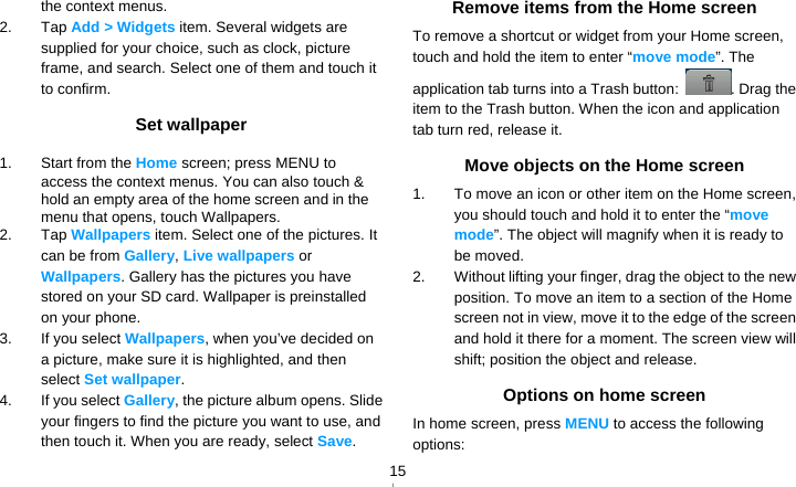   15the context menus. 2. Tap Add &gt; Widgets item. Several widgets are supplied for your choice, such as clock, picture frame, and search. Select one of them and touch it to confirm. Set wallpaper 1.  Start from the Home screen; press MENU to access the context menus. You can also touch &amp; hold an empty area of the home screen and in the menu that opens, touch Wallpapers. 2. Tap Wallpapers item. Select one of the pictures. It can be from Gallery, Live wallpapers or Wallpapers. Gallery has the pictures you have stored on your SD card. Wallpaper is preinstalled on your phone. 3.  If you select Wallpapers, when you’ve decided on a picture, make sure it is highlighted, and then select Set wallpaper. 4.  If you select Gallery, the picture album opens. Slide your fingers to find the picture you want to use, and then touch it. When you are ready, select Save. Remove items from the Home screen To remove a shortcut or widget from your Home screen, touch and hold the item to enter “move mode”. The application tab turns into a Trash button:  . Drag the item to the Trash button. When the icon and application tab turn red, release it. Move objects on the Home screen 1.  To move an icon or other item on the Home screen, you should touch and hold it to enter the “move mode”. The object will magnify when it is ready to be moved. 2.  Without lifting your finger, drag the object to the new position. To move an item to a section of the Home screen not in view, move it to the edge of the screen and hold it there for a moment. The screen view will shift; position the object and release. Options on home screen In home screen, press MENU to access the following options: 