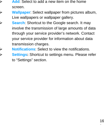   16 Add: Select to add a new item on the home screen.  Wallpaper: Select wallpaper from pictures album, Live wallpapers or wallpaper gallery.  Search: Shortcut to the Google search. It may involve the transmission of large amounts of data through your service provider’s network. Contact your service provider for information about data transmission charges.  Notifications: Select to view the notifications.  Settings: Shortcut to settings menu. Please refer to “Settings” section. 　    