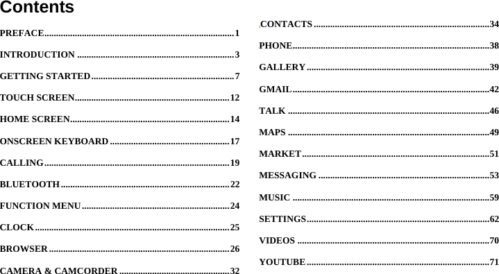  ContentsPREFACE ................................................................................. 1INTRODUCTION ................................................................... 3GETTING STARTED ............................................................. 7TOUCH SCREEN .................................................................. 12HOME SCREEN .................................................................... 14ONSCREEN KEYBOARD ................................................... 17CALLING ............................................................................... 19BLUETOOTH ........................................................................ 22FUNCTION MENU ............................................................... 24CLOCK ................................................................................... 25BROWSER ............................................................................. 26CAMERA &amp; CAMCORDER ............................................... 32CONTACTS ........................................................................... 34PHONE .................................................................................... 38GALLERY .............................................................................. 39GMAIL .................................................................................... 42TALK ...................................................................................... 46MAPS ...................................................................................... 49MARKET ................................................................................ 51MESSAGING ......................................................................... 53MUSIC .................................................................................... 59SETTINGS .............................................................................. 62VIDEOS .................................................................................. 70YOUTUBE .............................................................................. 71