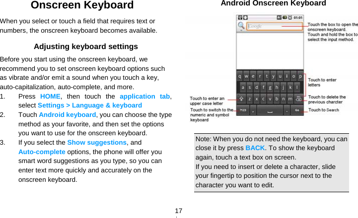   17Onscreen Keyboard When you select or touch a field that requires text or numbers, the onscreen keyboard becomes available. Adjusting keyboard settings Before you start using the onscreen keyboard, we recommend you to set onscreen keyboard options such as vibrate and/or emit a sound when you touch a key, auto-capitalization, auto-complete, and more. 1. Press HOME, then touch the application tab, select Settings &gt; Language &amp; keyboard 2. Touch Android keyboard, you can choose the type method as your favorite, and then set the options you want to use for the onscreen keyboard. 3.  If you select the Show suggestions, and Auto-complete options, the phone will offer you smart word suggestions as you type, so you can enter text more quickly and accurately on the onscreen keyboard.    Android Onscreen Keyboard   Note: When you do not need the keyboard, you can close it by press BACK. To show the keyboard again, touch a text box on screen. If you need to insert or delete a character, slide your fingertip to position the cursor next to the character you want to edit. 