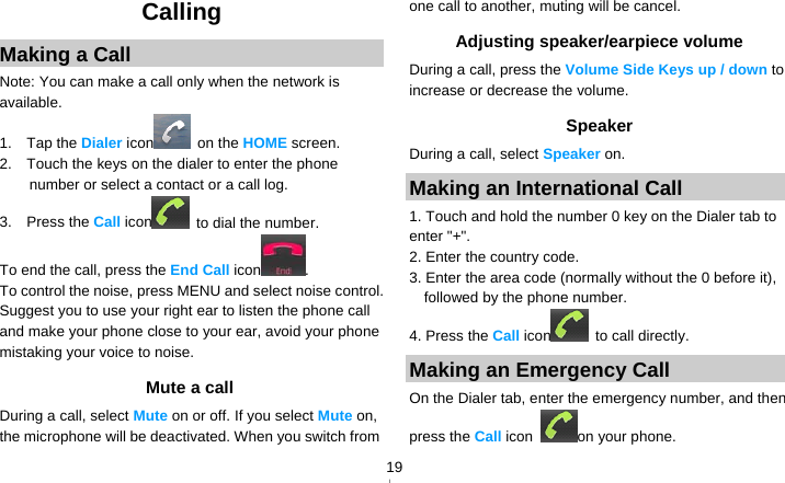   19Calling Making a Call Note: You can make a call only when the network is available. 1.  Tap the Dialer icon  on the HOME screen. 2.    Touch the keys on the dialer to enter the phone number or select a contact or a call log. 3.  Press the Call icon   to dial the number. To end the call, press the End Call icon . To control the noise, press MENU and select noise control. Suggest you to use your right ear to listen the phone call and make your phone close to your ear, avoid your phone mistaking your voice to noise. Mute a call During a call, select Mute on or off. If you select Mute on, the microphone will be deactivated. When you switch from one call to another, muting will be cancel. Adjusting speaker/earpiece volume During a call, press the Volume Side Keys up / down to increase or decrease the volume. Speaker During a call, select Speaker on. Making an International Call 1. Touch and hold the number 0 key on the Dialer tab to enter &quot;+&quot;. 2. Enter the country code. 3. Enter the area code (normally without the 0 before it), followed by the phone number. 4. Press the Call icon  to call directly. Making an Emergency Call On the Dialer tab, enter the emergency number, and then press the Call icon  on your phone. 