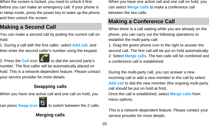   20When the screen is locked, you need to unlock it first before you can make an emergency call. If your phone is in sleep mode, press the power key to wake up the phone, and then unlock the screen. Making a Second Call   You can make a second call by putting the current call on hold: 1. During a call with the first caller, select Add call, and then enter the second caller’s number using the keypad. 2. Press the Call icon    to dial the second party’s number. The first caller will be automatically placed on hold. This is a network-dependent feature. Please contact your service provider for more details. Swapping calls When you have one active call and one call on hold, you can press Swap icon   to switch between the 2 calls.   Merging calls When you have one active call and one call on hold, you can select Merge calls to make a conference call between the two calls. Making a Conference Call   When there is a call waiting while you are already on the phone, you can carry out the following operations to establish the multi-party call: 1. Drag the green phone icon to the right to answer the second call. The first call will be put on hold automatically. 2. Select Merge calls. The two calls will be combined and a conference call is established.  During the multi-party call, you can answer a new incoming call or add a new member to the call by select Add call to dial the new member (the ongoing multi-party call should be put on hold at first).   Once the call is established, select Merge calls from menu options.  This is a network-dependent feature. Please contact your service provider for more details. 