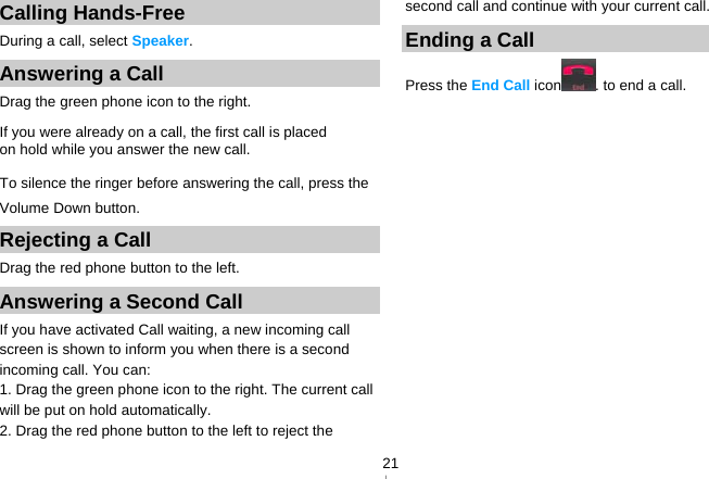   21Calling Hands-Free During a call, select Speaker. Answering a Call Drag the green phone icon to the right. If you were already on a call, the first call is placed on hold while you answer the new call. To silence the ringer before answering the call, press the Volume Down button. Rejecting a Call Drag the red phone button to the left. Answering a Second Call   If you have activated Call waiting, a new incoming call screen is shown to inform you when there is a second incoming call. You can: 1. Drag the green phone icon to the right. The current call will be put on hold automatically. 2. Drag the red phone button to the left to reject the second call and continue with your current call. Ending a Call Press the End Call icon . to end a call. 