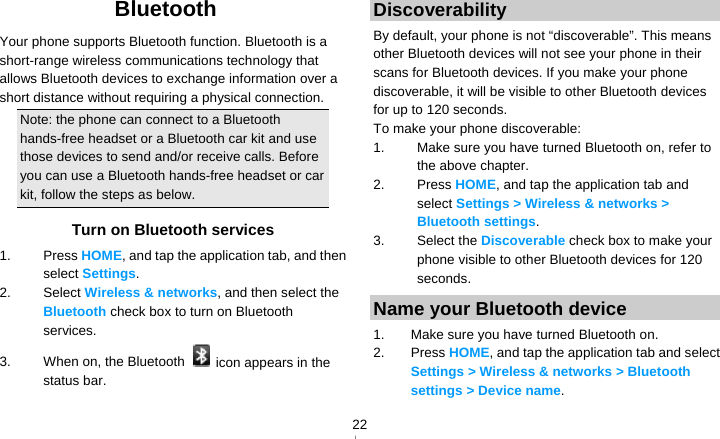   22Bluetooth Your phone supports Bluetooth function. Bluetooth is a short-range wireless communications technology that allows Bluetooth devices to exchange information over a short distance without requiring a physical connection. Note: the phone can connect to a Bluetooth hands-free headset or a Bluetooth car kit and use those devices to send and/or receive calls. Before you can use a Bluetooth hands-free headset or car kit, follow the steps as below. Turn on Bluetooth services 1. Press HOME, and tap the application tab, and then select Settings. 2. Select Wireless &amp; networks, and then select the Bluetooth check box to turn on Bluetooth services. 3.  When on, the Bluetooth    icon appears in the status bar. Discoverability By default, your phone is not “discoverable”. This means other Bluetooth devices will not see your phone in their scans for Bluetooth devices. If you make your phone discoverable, it will be visible to other Bluetooth devices for up to 120 seconds. To make your phone discoverable: 1.  Make sure you have turned Bluetooth on, refer to the above chapter. 2. Press HOME, and tap the application tab and select Settings &gt; Wireless &amp; networks &gt; Bluetooth settings. 3. Select the Discoverable check box to make your phone visible to other Bluetooth devices for 120 seconds.  Name your Bluetooth device 1.  Make sure you have turned Bluetooth on. 2. Press HOME, and tap the application tab and select Settings &gt; Wireless &amp; networks &gt; Bluetooth settings &gt; Device name. 