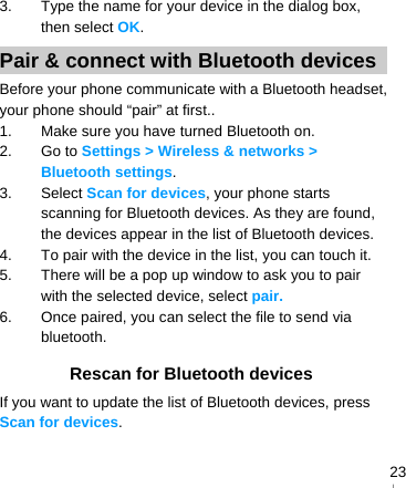   233.  Type the name for your device in the dialog box, then select OK. Pair &amp; connect with Bluetooth devices Before your phone communicate with a Bluetooth headset, your phone should “pair” at first.. 1.  Make sure you have turned Bluetooth on. 2. Go to Settings &gt; Wireless &amp; networks &gt; Bluetooth settings. 3. Select Scan for devices, your phone starts scanning for Bluetooth devices. As they are found, the devices appear in the list of Bluetooth devices. 4.  To pair with the device in the list, you can touch it. 5.  There will be a pop up window to ask you to pair with the selected device, select pair. 6.  Once paired, you can select the file to send via bluetooth.  Rescan for Bluetooth devices If you want to update the list of Bluetooth devices, press Scan for devices.  