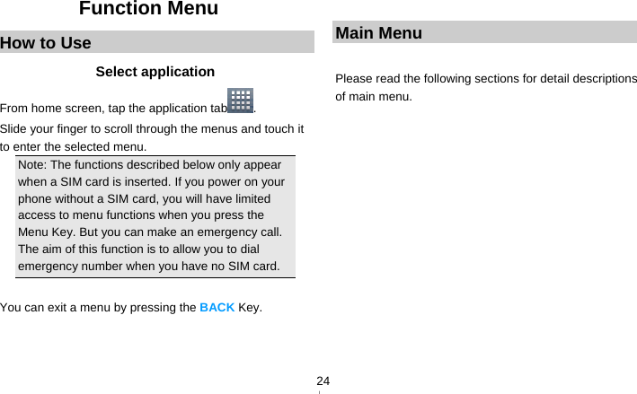   24Function Menu How to Use Select application From home screen, tap the application tab . Slide your finger to scroll through the menus and touch it to enter the selected menu. Note: The functions described below only appear when a SIM card is inserted. If you power on your phone without a SIM card, you will have limited access to menu functions when you press the Menu Key. But you can make an emergency call. The aim of this function is to allow you to dial emergency number when you have no SIM card.    You can exit a menu by pressing the BACK Key.    Main Menu  Please read the following sections for detail descriptions of main menu.  