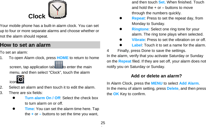   25Clock  Your mobile phone has a built-in alarm clock. You can set up to four or more separate alarms and choose whether or not the alarm should repeat.   How to set an alarm To set an alarm: 1.   To open Alarm clock, press HOME to return to home screen, tap application tab to enter the main menu, and then select “Clock”, touch the alarm icon . 2.      Select an alarm and then touch it to edit the alarm. 3.   There are six fields:  Turn alarm On / Off: Select the check box to turn alarm on or off.    Time: You can set the alarm time here. Tap the + or – buttons to set the time you want, and then touch Set. When finished. Touch and hold the + or – buttons to move through the numbers quickly.  Repeat: Press to set the repeat day, from Monday to Sunday.  Ringtone: Select one ring tone for your alarm. The ring tone plays when selected.  Vibrate: Press to set the vibration on or off.  Label: Touch it to set a name for the alarm. 4  Finally, press Done to save the settings. In the alarm, verify that you activate Saturday or Sunday on the Repeat filed. If they are set off, your alarm does not notify you on Saturday or Sunday. Add or delete an alarm? In Alarm Clock, press the MENU to select Add Alarm. In the menu of alarm setting, press Delete, and then press the OK Key to confirm. 