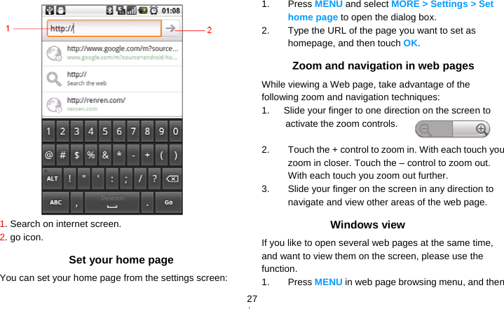   27 1. Search on internet screen. 2. go icon. Set your home page You can set your home page from the settings screen: 1. Press MENU and select MORE &gt; Settings &gt; Set home page to open the dialog box. 2.  Type the URL of the page you want to set as homepage, and then touch OK. Zoom and navigation in web pages While viewing a Web page, take advantage of the following zoom and navigation techniques: 1.      Slide your finger to one direction on the screen to activate the zoom controls.  2.  Touch the + control to zoom in. With each touch you zoom in closer. Touch the – control to zoom out. With each touch you zoom out further. 3.  Slide your finger on the screen in any direction to navigate and view other areas of the web page. Windows view If you like to open several web pages at the same time, and want to view them on the screen, please use the function. 1. Press MENU in web page browsing menu, and then 