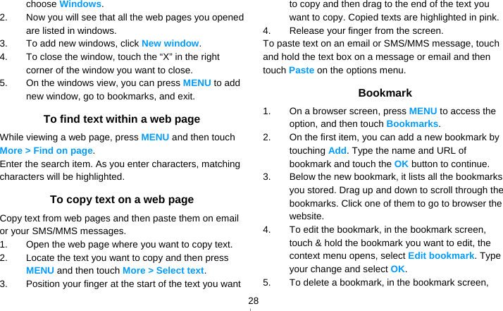   28choose Windows. 2.  Now you will see that all the web pages you opened are listed in windows.   3.  To add new windows, click New window. 4.  To close the window, touch the “X” in the right corner of the window you want to close. 5.  On the windows view, you can press MENU to add new window, go to bookmarks, and exit. To find text within a web page While viewing a web page, press MENU and then touch More &gt; Find on page. Enter the search item. As you enter characters, matching characters will be highlighted. To copy text on a web page Copy text from web pages and then paste them on email or your SMS/MMS messages. 1.  Open the web page where you want to copy text. 2.  Locate the text you want to copy and then press MENU and then touch More &gt; Select text. 3.  Position your finger at the start of the text you want to copy and then drag to the end of the text you want to copy. Copied texts are highlighted in pink. 4.  Release your finger from the screen. To paste text on an email or SMS/MMS message, touch and hold the text box on a message or email and then touch Paste on the options menu. Bookmark 1.  On a browser screen, press MENU to access the option, and then touch Bookmarks. 2.  On the first item, you can add a new bookmark by touching Add. Type the name and URL of bookmark and touch the OK button to continue.   3.  Below the new bookmark, it lists all the bookmarks you stored. Drag up and down to scroll through the bookmarks. Click one of them to go to browser the website. 4.  To edit the bookmark, in the bookmark screen, touch &amp; hold the bookmark you want to edit, the context menu opens, select Edit bookmark. Type your change and select OK. 5.  To delete a bookmark, in the bookmark screen, 