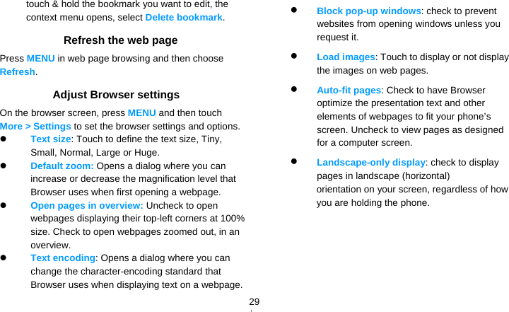   29touch &amp; hold the bookmark you want to edit, the context menu opens, select Delete bookmark. Refresh the web page Press MENU in web page browsing and then choose Refresh. Adjust Browser settings On the browser screen, press MENU and then touch More &gt; Settings to set the browser settings and options.  Text size: Touch to define the text size, Tiny, Small, Normal, Large or Huge.  Default zoom: Opens a dialog where you can increase or decrease the magnification level that Browser uses when first opening a webpage.  Open pages in overview: Uncheck to open webpages displaying their top-left corners at 100% size. Check to open webpages zoomed out, in an overview.  Text encoding: Opens a dialog where you can change the character-encoding standard that Browser uses when displaying text on a webpage.  Block pop-up windows: check to prevent websites from opening windows unless you request it.  Load images: Touch to display or not display the images on web pages.  Auto-fit pages: Check to have Browser optimize the presentation text and other elements of webpages to fit your phone’s screen. Uncheck to view pages as designed for a computer screen.  Landscape-only display: check to display pages in landscape (horizontal) orientation on your screen, regardless of how you are holding the phone.      