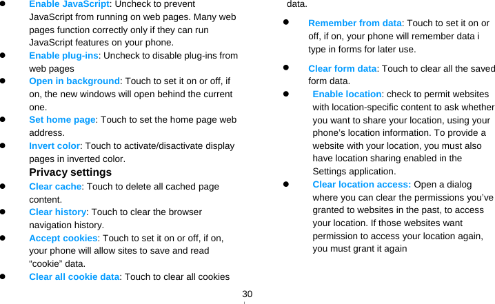   30 Enable JavaScript: Uncheck to prevent JavaScript from running on web pages. Many web pages function correctly only if they can run JavaScript features on your phone.  Enable plug-ins: Uncheck to disable plug-ins from web pages  Open in background: Touch to set it on or off, if on, the new windows will open behind the current one.  Set home page: Touch to set the home page web address.  Invert color: Touch to activate/disactivate display pages in inverted color. Privacy settings  Clear cache: Touch to delete all cached page content.  Clear history: Touch to clear the browser navigation history.  Accept cookies: Touch to set it on or off, if on, your phone will allow sites to save and read “cookie” data.  Clear all cookie data: Touch to clear all cookies data.  Remember from data: Touch to set it on or off, if on, your phone will remember data i type in forms for later use.  Clear form data: Touch to clear all the saved form data.  Enable location: check to permit websites with location-specific content to ask whether you want to share your location, using your phone’s location information. To provide a website with your location, you must also have location sharing enabled in the Settings application.    Clear location access: Open a dialog where you can clear the permissions you’ve granted to websites in the past, to access your location. If those websites want permission to access your location again, you must grant it again  