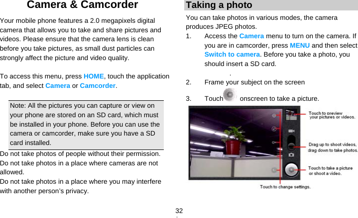   32Camera &amp; Camcorder   Your mobile phone features a 2.0 megapixels digital camera that allows you to take and share pictures and videos. Please ensure that the camera lens is clean before you take pictures, as small dust particles can strongly affect the picture and video quality.  To access this menu, press HOME, touch the application tab, and select Camera or Camcorder.  Note: All the pictures you can capture or view on your phone are stored on an SD card, which must be installed in your phone. Before you can use the camera or camcorder, make sure you have a SD card installed. Do not take photos of people without their permission. Do not take photos in a place where cameras are not allowed. Do not take photos in a place where you may interfere with another person’s privacy. Taking a photo You can take photos in various modes, the camera produces JPEG photos. 1. Access the Camera menu to turn on the camera. If you are in camcorder, press MENU and then select Switch to camera. Before you take a photo, you should insert a SD card. . 2.  Frame your subject on the screen 3. Touch   onscreen to take a picture.  