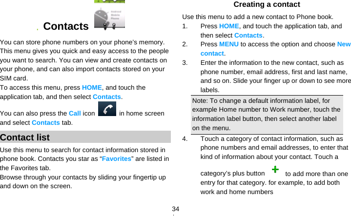   34 Contacts   You can store phone numbers on your phone’s memory. This menu gives you quick and easy access to the people you want to search. You can view and create contacts on your phone, and can also import contacts stored on your SIM card. To access this menu, press HOME, and touch the application tab, and then select Contacts.  You can also press the Call icon    in home screen and select Contacts tab. Contact list Use this menu to search for contact information stored in phone book. Contacts you star as “Favorites” are listed in the Favorites tab. Browse through your contacts by sliding your fingertip up and down on the screen.   Creating a contact Use this menu to add a new contact to Phone book. 1. Press HOME, and touch the application tab, and then select Contacts. 2. Press MENU to access the option and choose New contact. 3.  Enter the information to the new contact, such as phone number, email address, first and last name, and so on. Slide your finger up or down to see more labels. Note: To change a default information label, for example Home number to Work number, touch the information label button, then select another label on the menu. 4.  Touch a category of contact information, such as phone numbers and email addresses, to enter that kind of information about your contact. Touch a category’s plus button    to add more than one entry for that category. for example, to add both work and home numbers 