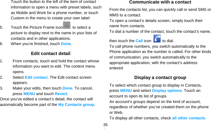   35Touch the button to the left of the item of contact information to open a menu with preset labels, such as Mobile and Work for a phone number, or touch Custom in the menu to create your own label 5.  Touch the Picture Frame icon  to select a picture to display next to the name in your lists of contacts and in other applications. 6.  When you’re finished, touch Done. Edit contact detail 1.  From contacts, touch and hold the contact whose information you want to edit. The context menu opens. 2. Select Edit contact. The Edit contact screen appears. 3.  Make your edits, then touch Done. To cancel, press MENU and touch Revert. Once you’ve edited a contact’s detail, the contact will automatically become part of the My Contacts group.  Communicate with a contact From the contacts list, you can quickly call or send SMS or MMS to a contact. To open a contact’s details screen, simply touch their name from contacts. To dial a number of the contact, touch the contact’s name, then touch the Call icon   to dial. To call phone numbers, you switch automatically to the Phone application as the number is called. For other kinds of communication, you switch automatically to the appropriate application, with the contact’s address entered. Display a contact group To select which contact group to display in Contacts, press MENU and select Display options. Touch an account to open its list of groups. An account’s groups depend on the kind of account, regardless of whether you’ve created them on the phone or Web. To display all other contacts, check all other contacts. 