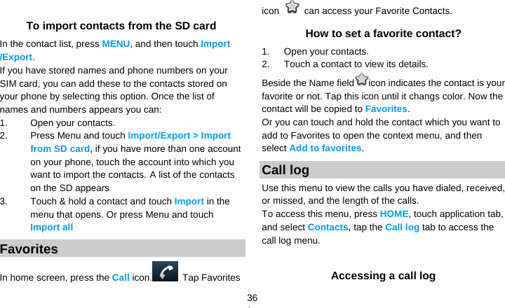   36 To import contacts from the SD card In the contact list, press MENU, and then touch Import /Export. If you have stored names and phone numbers on your SIM card, you can add these to the contacts stored on your phone by selecting this option. Once the list of names and numbers appears you can: 1. Open your contacts. 2. Press Menu and touch Import/Export &gt; Import from SD card, if you have more than one account on your phone, touch the account into which you want to import the contacts. A list of the contacts on the SD appears 3.  Touch &amp; hold a contact and touch Import in the menu that opens. Or press Menu and touch Import all Favorites In home screen, press the Call icon.  Tap Favorites icon    can access your Favorite Contacts. How to set a favorite contact? 1.   Open your contacts. 2.   Touch a contact to view its details. Beside the Name field icon indicates the contact is your favorite or not. Tap this icon until it changs color. Now the contact will be copied to Favorites. Or you can touch and hold the contact which you want to add to Favorites to open the context menu, and then select Add to favorites. Call log Use this menu to view the calls you have dialed, received, or missed, and the length of the calls. To access this menu, press HOME, touch application tab, and select Contacts, tap the Call log tab to access the call log menu.  Accessing a call log 