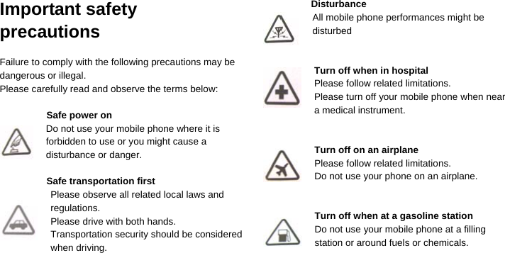  Important safety precautions  Failure to comply with the following precautions may be dangerous or illegal. Please carefully read and observe the terms below:  Safe power on Do not use your mobile phone where it is forbidden to use or you might cause a disturbance or danger.  Safe transportation first Please observe all related local laws and regulations. Please drive with both hands.   Transportation security should be considered when driving.   Disturbance All mobile phone performances might be disturbed   Turn off when in hospital   Please follow related limitations. Please turn off your mobile phone when near a medical instrument.   Turn off on an airplane Please follow related limitations. Do not use your phone on an airplane.   Turn off when at a gasoline station Do not use your mobile phone at a filling         station or around fuels or chemicals.    