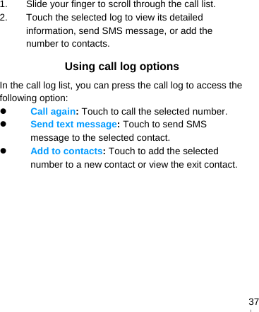   371.  Slide your finger to scroll through the call list. 2.  Touch the selected log to view its detailed information, send SMS message, or add the number to contacts. Using call log options In the call log list, you can press the call log to access the following option:  Call again: Touch to call the selected number.  Send text message: Touch to send SMS message to the selected contact.  Add to contacts: Touch to add the selected number to a new contact or view the exit contact.  