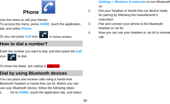   38Phone  Use this menu to call your friends. To access this menu, press HOME, touch the application tab, and select Phone. Or you can press Call icon    in home screen. How to dial a number? Enter the number you want to dial, and then press the Call icon  to dial. To know the detail, see calling in page 19. Dial by using Bluetooth devices You can place and receive calls using a hands-free Bluetooth headset or hands-free car kit. Before you can use your Bluetooth device, follow the following steps: 1. Go to HOME, touch the application tab, and select Settings &gt; Wireless &amp; networks to turn Bluetooth on. 2.  Get your headset or hands-free car device ready for pairing by following the manufacturer’s instruction. 3.  Pair and connect your phone to the Bluetooth headset or car kit. 4.  Now you can use your headset or car kit to receive call.    