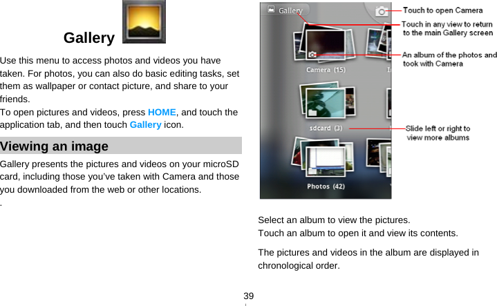   39Gallery   Use this menu to access photos and videos you have taken. For photos, you can also do basic editing tasks, set them as wallpaper or contact picture, and share to your friends. To open pictures and videos, press HOME, and touch the application tab, and then touch Gallery icon. Viewing an image Gallery presents the pictures and videos on your microSD card, including those you’ve taken with Camera and those you downloaded from the web or other locations. .  Select an album to view the pictures. Touch an album to open it and view its contents. The pictures and videos in the album are displayed in chronological order.    