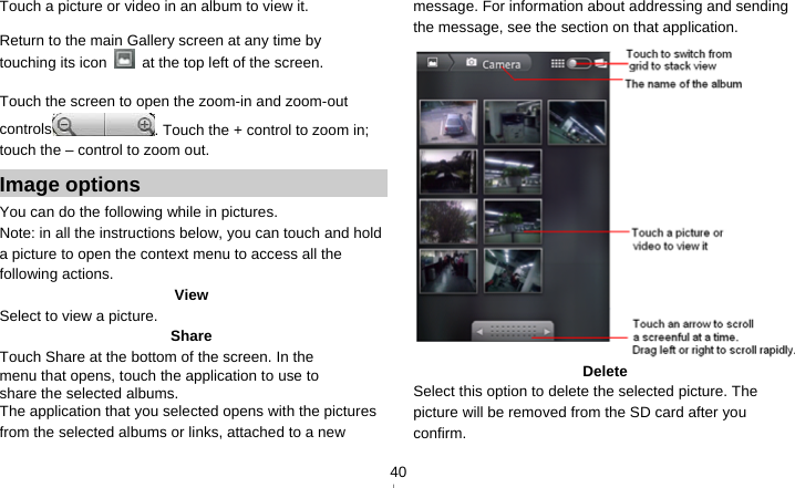   40Touch a picture or video in an album to view it.  Return to the main Gallery screen at any time by touching its icon    at the top left of the screen.  Touch the screen to open the zoom-in and zoom-out controls . Touch the + control to zoom in; touch the – control to zoom out. Image options You can do the following while in pictures.   Note: in all the instructions below, you can touch and hold a picture to open the context menu to access all the following actions. View Select to view a picture. Share Touch Share at the bottom of the screen. In the menu that opens, touch the application to use to share the selected albums. The application that you selected opens with the pictures from the selected albums or links, attached to a new message. For information about addressing and sending the message, see the section on that application.  Delete Select this option to delete the selected picture. The picture will be removed from the SD card after you confirm. 