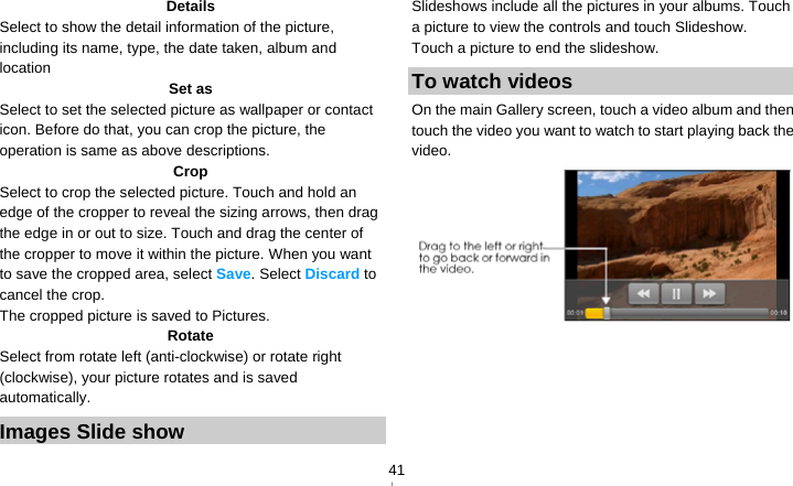   41Details Select to show the detail information of the picture, including its name, type, the date taken, album and location Set as Select to set the selected picture as wallpaper or contact icon. Before do that, you can crop the picture, the operation is same as above descriptions. Crop Select to crop the selected picture. Touch and hold an edge of the cropper to reveal the sizing arrows, then drag the edge in or out to size. Touch and drag the center of the cropper to move it within the picture. When you want to save the cropped area, select Save. Select Discard to cancel the crop. The cropped picture is saved to Pictures. Rotate Select from rotate left (anti-clockwise) or rotate right (clockwise), your picture rotates and is saved automatically. Images Slide show Slideshows include all the pictures in your albums. Touch a picture to view the controls and touch Slideshow. Touch a picture to end the slideshow. To watch videos On the main Gallery screen, touch a video album and then touch the video you want to watch to start playing back the video.  