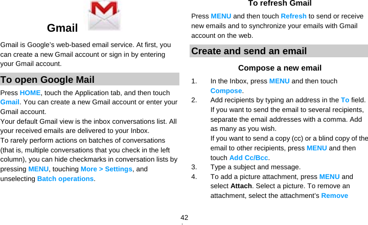   42Gmail   Gmail is Google’s web-based email service. At first, you can create a new Gmail account or sign in by entering your Gmail account. To open Google Mail Press HOME, touch the Application tab, and then touch Gmail. You can create a new Gmail account or enter your Gmail account. Your default Gmail view is the inbox conversations list. All your received emails are delivered to your Inbox. To rarely perform actions on batches of conversations (that is, multiple conversations that you check in the left column), you can hide checkmarks in conversation lists by pressing MENU, touching More &gt; Settings, and unselecting Batch operations.  To refresh Gmail Press MENU and then touch Refresh to send or receive new emails and to synchronize your emails with Gmail account on the web. Create and send an email Compose a new email 1.  In the Inbox, press MENU and then touch Compose. 2.  Add recipients by typing an address in the To field. If you want to send the email to several recipients, separate the email addresses with a comma. Add as many as you wish. If you want to send a copy (cc) or a blind copy of the email to other recipients, press MENU and then touch Add Cc/Bcc. 3.  Type a subject and message. 4.  To add a picture attachment, press MENU and select Attach. Select a picture. To remove an attachment, select the attachment’s Remove 