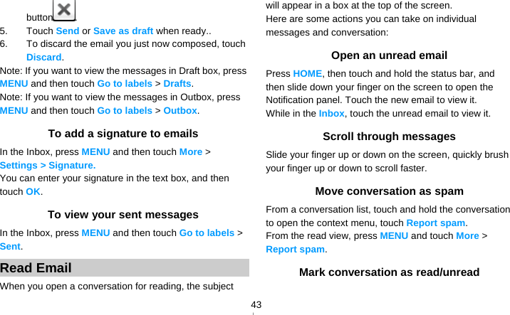   43button . 5. Touch Send or Save as draft when ready.. 6.  To discard the email you just now composed, touch Discard. Note: If you want to view the messages in Draft box, press MENU and then touch Go to labels &gt; Drafts. Note: If you want to view the messages in Outbox, press MENU and then touch Go to labels &gt; Outbox. To add a signature to emails In the Inbox, press MENU and then touch More &gt; Settings &gt; Signature.  You can enter your signature in the text box, and then touch OK. To view your sent messages In the Inbox, press MENU and then touch Go to labels &gt; Sent. Read Email When you open a conversation for reading, the subject will appear in a box at the top of the screen. Here are some actions you can take on individual messages and conversation: Open an unread email Press HOME, then touch and hold the status bar, and then slide down your finger on the screen to open the Notification panel. Touch the new email to view it. While in the Inbox, touch the unread email to view it. Scroll through messages Slide your finger up or down on the screen, quickly brush your finger up or down to scroll faster. Move conversation as spam From a conversation list, touch and hold the conversation to open the context menu, touch Report spam. From the read view, press MENU and touch More &gt; Report spam. Mark conversation as read/unread 