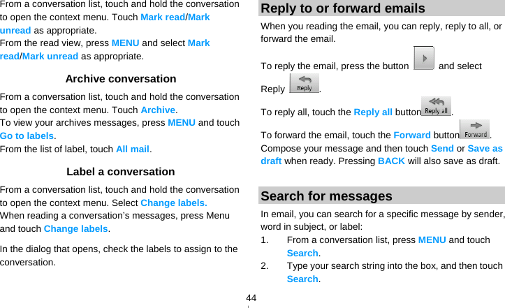   44From a conversation list, touch and hold the conversation to open the context menu. Touch Mark read/Mark unread as appropriate. From the read view, press MENU and select Mark read/Mark unread as appropriate. Archive conversation From a conversation list, touch and hold the conversation to open the context menu. Touch Archive.  To view your archives messages, press MENU and touch Go to labels. From the list of label, touch All mail. Label a conversation From a conversation list, touch and hold the conversation to open the context menu. Select Change labels. When reading a conversation’s messages, press Menu and touch Change labels.  In the dialog that opens, check the labels to assign to the conversation. Reply to or forward emails When you reading the email, you can reply, reply to all, or forward the email. To reply the email, press the button   and select Reply  . To reply all, touch the Reply all button . To forward the email, touch the Forward button . Compose your message and then touch Send or Save as draft when ready. Pressing BACK will also save as draft.  Search for messages In email, you can search for a specific message by sender, word in subject, or label: 1.  From a conversation list, press MENU and touch Search.  2.  Type your search string into the box, and then touch Search. 