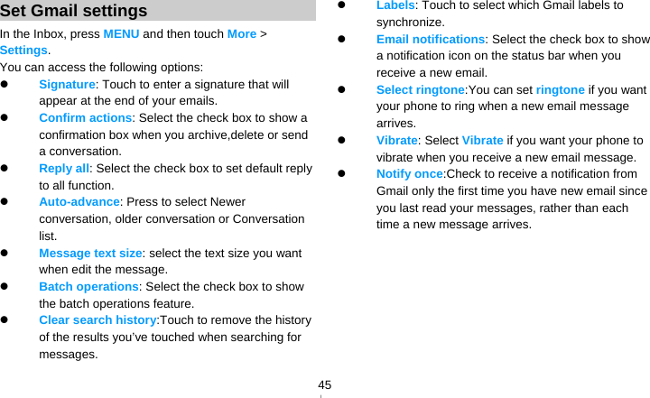   45Set Gmail settings In the Inbox, press MENU and then touch More &gt; Settings. You can access the following options:  Signature: Touch to enter a signature that will appear at the end of your emails.  Confirm actions: Select the check box to show a confirmation box when you archive,delete or send a conversation.  Reply all: Select the check box to set default reply to all function.  Auto-advance: Press to select Newer conversation, older conversation or Conversation list.  Message text size: select the text size you want when edit the message.  Batch operations: Select the check box to show the batch operations feature.    Clear search history:Touch to remove the history of the results you’ve touched when searching for messages.  Labels: Touch to select which Gmail labels to synchronize.  Email notifications: Select the check box to show a notification icon on the status bar when you receive a new email.    Select ringtone:You can set ringtone if you want your phone to ring when a new email message arrives.  Vibrate: Select Vibrate if you want your phone to vibrate when you receive a new email message.  Notify once:Check to receive a notification from Gmail only the first time you have new email since you last read your messages, rather than each time a new message arrives.    