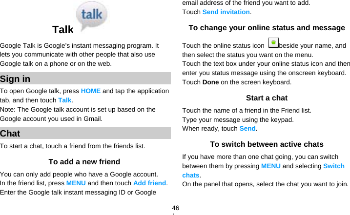   46Talk  Google Talk is Google’s instant messaging program. It lets you communicate with other people that also use Google talk on a phone or on the web. Sign in To open Google talk, press HOME and tap the application tab, and then touch Talk. Note: The Google talk account is set up based on the Google account you used in Gmail. Chat To start a chat, touch a friend from the friends list. To add a new friend You can only add people who have a Google account. In the friend list, press MENU and then touch Add friend. Enter the Google talk instant messaging ID or Google email address of the friend you want to add. Touch Send invitation. To change your online status and message Touch the online status icon  beside your name, and then select the status you want on the menu. Touch the text box under your online status icon and then enter you status message using the onscreen keyboard. Touch Done on the screen keyboard. Start a chat Touch the name of a friend in the Friend list. Type your message using the keypad. When ready, touch Send.  To switch between active chats If you have more than one chat going, you can switch between them by pressing MENU and selecting Switch chats. On the panel that opens, select the chat you want to join. 