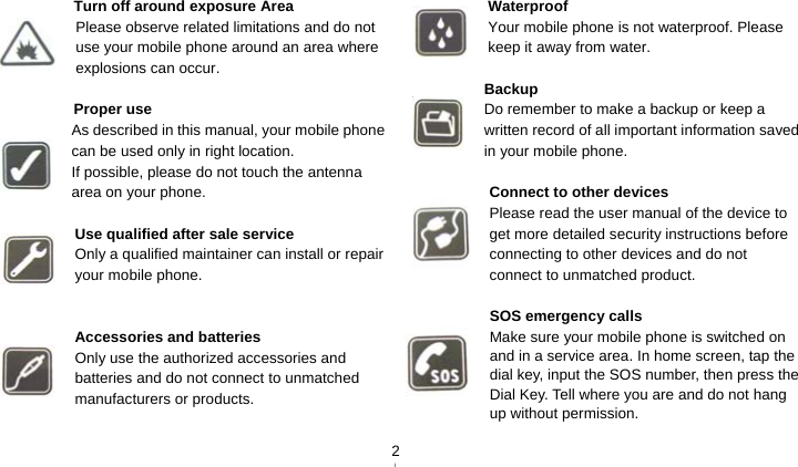   2 Turn off around exposure Area Please observe related limitations and do not use your mobile phone around an area where explosions can occur.  Proper use As described in this manual, your mobile phone can be used only in right location. If possible, please do not touch the antenna area on your phone.  Use qualified after sale service Only a qualified maintainer can install or repair your mobile phone.   Accessories and batteries Only use the authorized accessories and batteries and do not connect to unmatched manufacturers or products.   Waterproof Your mobile phone is not waterproof. Please keep it away from water.  Backup Do remember to make a backup or keep a written record of all important information saved in your mobile phone.  Connect to other devices Please read the user manual of the device to get more detailed security instructions before connecting to other devices and do not connect to unmatched product.  SOS emergency calls Make sure your mobile phone is switched on and in a service area. In home screen, tap the dial key, input the SOS number, then press the Dial Key. Tell where you are and do not hang up without permission. 