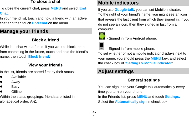   47To close a chat To close the current chat, press MENU and select End Chat. In your friend list, touch and hold a friend with an active chat and then touch End chat on the menu. Manage your friends Block a friend While in a chat with a friend, if you want to block them from contacting in the future, touch and hold the friend’s name, then touch Block friend. View your friends In the list, friends are sorted first by their status:  Available   Away   Busy   Offline  Within the status groupings, friends are listed in alphabetical order, A-Z. Mobile indicators If you use Google talk, you can set Mobile indicator. To the right of your friend’s name, you might see an icon that reveals the last client from which they signed in. If you do not see an icon, then they signed in last from a computer.   - Signed in from Android phone.   - Signed in from mobile phone.   To set whether or not a mobile indicator displays next to your name, you should press the MENU key, and select the check box of “Settings &gt; Mobile indicator”. Adjust settings General settings You can sign in to your Google talk automatically every time you turn on your phone. In the Friends list, press MENU and touch Settings. Select the Automatically sign in check box. 