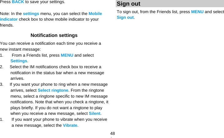   48Press BACK to save your settings.  Note: In the settings menu, you can select the Mobile indicator check box to show mobile indicator to your friends. Notification settings You can receive a notification each time you receive a new instant message: 1.    From a Friends list, press MENU and select Settings. 2.      Select the IM notifications check box to receive a notification in the status bar when a new message arrives. 3.      If you want your phone to ring when a new message arrives, select Select ringtone. From the ringtone menu, select a ringtone specific to new IM message notifications. Note that when you check a ringtone, it plays briefly. If you do not want a ringtone to play when you receive a new message, select Silent. 1.  If you want your phone to vibrate when you receive a new message, select the Vibrate. Sign out To sign out, from the Friends list, press MENU and select Sign out.  
