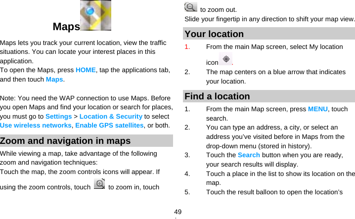   49Maps    Maps lets you track your current location, view the traffic situations. You can locate your interest places in this application. To open the Maps, press HOME, tap the applications tab, and then touch Maps.  Note: You need the WAP connection to use Maps. Before you open Maps and find your location or search for places, you must go to Settings &gt; Location &amp; Security to select Use wireless networks, Enable GPS satellites, or both. Zoom and navigation in maps While viewing a map, take advantage of the following zoom and navigation techniques: Touch the map, the zoom controls icons will appear. If using the zoom controls, touch   to zoom in, touch   to zoom out. Slide your fingertip in any direction to shift your map view. Your location 1.  From the main Map screen, select My location icon . 2.  The map centers on a blue arrow that indicates your location.   Find a location 1.  From the main Map screen, press MENU, touch search. 2.  You can type an address, a city, or select an address you’ve visited before in Maps from the drop-down menu (stored in history). 3. Touch the Search button when you are ready, your search results will display. 4.  Touch a place in the list to show its location on the map. 5.  Touch the result balloon to open the location’s 