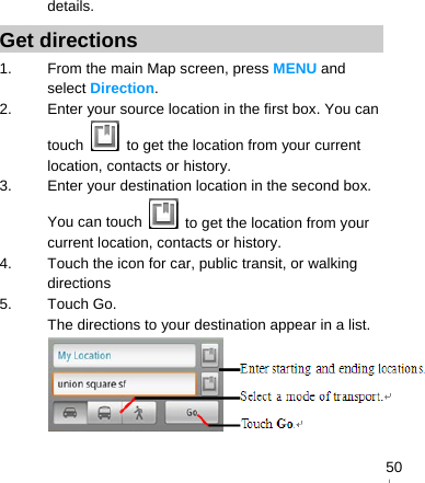   50details. Get directions 1.  From the main Map screen, press MENU and select Direction. 2.  Enter your source location in the first box. You can touch    to get the location from your current location, contacts or history. 3.  Enter your destination location in the second box. You can touch    to get the location from your current location, contacts or history. 4.  Touch the icon for car, public transit, or walking directions 5. Touch Go. The directions to your destination appear in a list.  