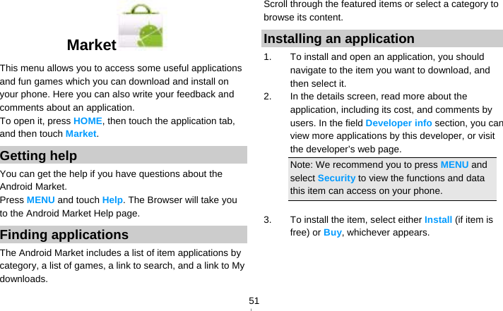   51Market  This menu allows you to access some useful applications and fun games which you can download and install on your phone. Here you can also write your feedback and comments about an application. To open it, press HOME, then touch the application tab, and then touch Market. Getting help You can get the help if you have questions about the Android Market. Press MENU and touch Help. The Browser will take you to the Android Market Help page. Finding applications The Android Market includes a list of item applications by category, a list of games, a link to search, and a link to My downloads. Scroll through the featured items or select a category to browse its content. Installing an application 1.  To install and open an application, you should navigate to the item you want to download, and then select it. 2.  In the details screen, read more about the application, including its cost, and comments by users. In the field Developer info section, you can view more applications by this developer, or visit the developer’s web page. Note: We recommend you to press MENU and select Security to view the functions and data this item can access on your phone.  3.  To install the item, select either Install (if item is free) or Buy, whichever appears. 