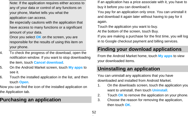   52Note: If the application requires either access to any of your data or control of any functions on your phone, Market tells you what the application can access. Be especially cautions with the application that have access to many functions or a significant amount of your data. Once you select OK on the screen, you are responsible for the results of using this item on your phone. 4.  To check the progress of the download, open the notification window. If you want to stop downloading the item, touch Cancel download. 5.  On the Android Market screen, touch My apps to see it. 6.  Touch the installed application in the list, and then touch Open. Now you can find the icon of the installed application on the Application tab. Purchasing an application If an application has a price associate with it, you have to buy it before you can download it. You pay for an application only once. You can uninstall it and download it again later without having to pay for it again. Touch the application you want to buy. At the bottom of the screen, touch Buy. If you are making a purchase for the first time, you will log in to Google checkout payment and billing services. Finding your download applications From the Android Market home, touch My apps to view your downloaded items. Uninstalling an application You can uninstall any applications that you have downloaded and installed from Android Market. 1.  On the downloads screen, touch the application you want to uninstall, then touch Uninstall. 2. Touch OK to remove the application on your phone. 3.  Choose the reason for removing the application, then touch OK. 