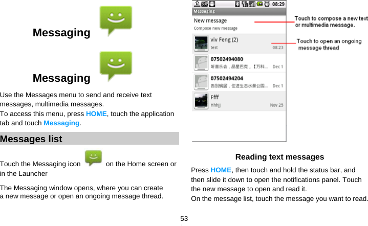   53Messaging   Messaging   Use the Messages menu to send and receive text messages, multimedia messages. To access this menu, press HOME, touch the application tab and touch Messaging. Messages list Touch the Messaging icon    on the Home screen or in the Launcher The Messaging window opens, where you can create a new message or open an ongoing message thread.  Reading text messages Press HOME, then touch and hold the status bar, and then slide it down to open the notifications panel. Touch the new message to open and read it. On the message list, touch the message you want to read. 