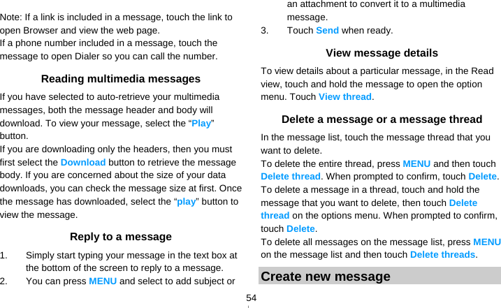   54 Note: If a link is included in a message, touch the link to open Browser and view the web page. If a phone number included in a message, touch the message to open Dialer so you can call the number. Reading multimedia messages If you have selected to auto-retrieve your multimedia messages, both the message header and body will download. To view your message, select the “Play” button. If you are downloading only the headers, then you must first select the Download button to retrieve the message body. If you are concerned about the size of your data downloads, you can check the message size at first. Once the message has downloaded, select the “play” button to view the message. Reply to a message 1.  Simply start typing your message in the text box at the bottom of the screen to reply to a message. 2.  You can press MENU and select to add subject or an attachment to convert it to a multimedia message. 3. Touch Send when ready. View message details To view details about a particular message, in the Read view, touch and hold the message to open the option menu. Touch View thread. Delete a message or a message thread In the message list, touch the message thread that you want to delete. To delete the entire thread, press MENU and then touch Delete thread. When prompted to confirm, touch Delete. To delete a message in a thread, touch and hold the message that you want to delete, then touch Delete thread on the options menu. When prompted to confirm, touch Delete. To delete all messages on the message list, press MENU on the message list and then touch Delete threads. Create new message 