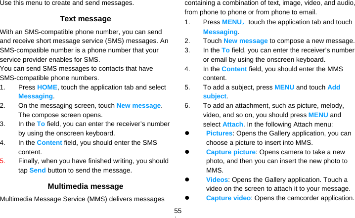   55Use this menu to create and send messages. Text message With an SMS-compatible phone number, you can send and receive short message service (SMS) messages. An SMS-compatible number is a phone number that your service provider enables for SMS. You can send SMS messages to contacts that have SMS-compatible phone numbers. 1. Press HOME, touch the application tab and select Messaging. 2.  On the messaging screen, touch New message. The compose screen opens. 3. In the To field, you can enter the receiver’s number by using the onscreen keyboard. 4. In the Content field, you should enter the SMS content.  5.  Finally, when you have finished writing, you should tap Send button to send the message.   Multimedia message Multimedia Message Service (MMS) delivers messages containing a combination of text, image, video, and audio, from phone to phone or from phone to email. 1. Press MENU，touch the application tab and touch Messaging. 2. Touch New message to compose a new message. 3. In the To field, you can enter the receiver’s number or email by using the onscreen keyboard. 4. In the Content field, you should enter the MMS content.  5.  To add a subject, press MENU and touch Add subject.  6.  To add an attachment, such as picture, melody, video, and so on, you should press MENU and select Attach. In the following Attach menu:  Pictures: Opens the Gallery application, you can choose a picture to insert into MMS.  Capture picture: Opens camera to take a new photo, and then you can insert the new photo to MMS.  Videos: Opens the Gallery application. Touch a video on the screen to attach it to your message.  Capture video: Opens the camcorder application. 