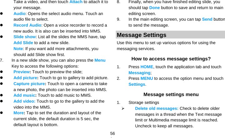   56Take a video, and then touch Attach to attach it to your message.  Audio: Opens the select audio menu. Touch an audio file to select.  Record Audio: Open a voice recorder to record a new audio. It is also can be inserted into MMS.  Slide show: List all the slides the MMS have, tap Add Slide to add a new slide.   Note: If you want add more attachments, you should add Slide show first. 7.  In a new slide show, you can also press the Menu Key to access the following options:  Preview: Touch to preview the slide;  Add picture: Touch to go to gallery to add picture.  Capture picture: Touch to open a camera to take a new photo, the photo can be inserted into MMS.  Add music: Touch to add music to MMS.  Add video: Touch to go to the gallery to add the video into the MMS.  More: Tap to set the duration and layout of the current slide, the default duration is 5 sec, the default layout is bottom. 8.  Finally, when you have finished editing slide, you should tap Done button to save and return to main editing screen. 9.  In the main editing screen, you can tap Send button to send the message. Message Settings Use this menu to set up various options for using the messaging services. How to access message settings? 1. Press HOME, touch the application tab and touch Messaging; 2. Press MENU to access the option menu and touch Settings. Message settings menu 1. Storage settings  Delete old messages: Check to delete older messages in a thread when the Text message limit or Multimedia message limit is reached. Uncheck to keep all messages. 