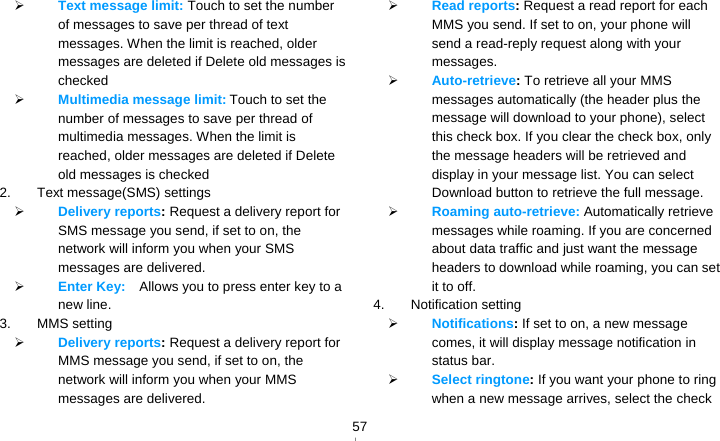   57 Text message limit: Touch to set the number of messages to save per thread of text messages. When the limit is reached, older messages are deleted if Delete old messages is checked  Multimedia message limit: Touch to set the number of messages to save per thread of multimedia messages. When the limit is reached, older messages are deleted if Delete old messages is checked 2. Text message(SMS) settings  Delivery reports: Request a delivery report for SMS message you send, if set to on, the network will inform you when your SMS messages are delivered.  Enter Key:    Allows you to press enter key to a new line. 3. MMS setting  Delivery reports: Request a delivery report for MMS message you send, if set to on, the network will inform you when your MMS messages are delivered.  Read reports: Request a read report for each MMS you send. If set to on, your phone will send a read-reply request along with your messages.  Auto-retrieve: To retrieve all your MMS messages automatically (the header plus the message will download to your phone), select this check box. If you clear the check box, only the message headers will be retrieved and display in your message list. You can select Download button to retrieve the full message.  Roaming auto-retrieve: Automatically retrieve messages while roaming. If you are concerned about data traffic and just want the message headers to download while roaming, you can set it to off. 4. Notification setting  Notifications: If set to on, a new message comes, it will display message notification in status bar.  Select ringtone: If you want your phone to ring when a new message arrives, select the check 