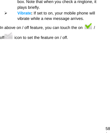   58box. Note that when you check a ringtone, it plays briefly.  Vibrate: If set to on, your mobile phone will vibrate while a new message arrives. In above on / off feature, you can touch the on   / off   icon to set the feature on / off.  