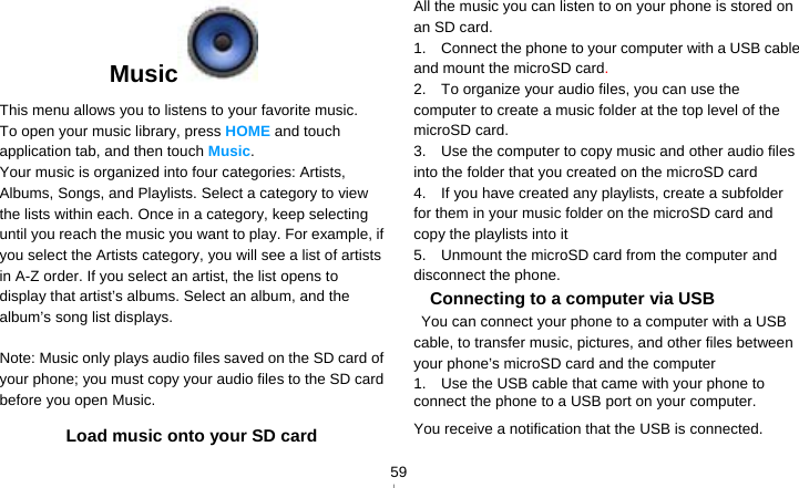   59Music  This menu allows you to listens to your favorite music. To open your music library, press HOME and touch application tab, and then touch Music. Your music is organized into four categories: Artists, Albums, Songs, and Playlists. Select a category to view the lists within each. Once in a category, keep selecting until you reach the music you want to play. For example, if you select the Artists category, you will see a list of artists in A-Z order. If you select an artist, the list opens to display that artist’s albums. Select an album, and the album’s song list displays.  Note: Music only plays audio files saved on the SD card of your phone; you must copy your audio files to the SD card before you open Music. Load music onto your SD card All the music you can listen to on your phone is stored on an SD card.   1.    Connect the phone to your computer with a USB cable and mount the microSD card.  2.    To organize your audio files, you can use the computer to create a music folder at the top level of the microSD card. 3.    Use the computer to copy music and other audio files into the folder that you created on the microSD card 4.    If you have created any playlists, create a subfolder for them in your music folder on the microSD card and copy the playlists into it 5.    Unmount the microSD card from the computer and disconnect the phone. Connecting to a computer via USB   You can connect your phone to a computer with a USB cable, to transfer music, pictures, and other files between your phone’s microSD card and the computer 1.    Use the USB cable that came with your phone to connect the phone to a USB port on your computer. You receive a notification that the USB is connected.  