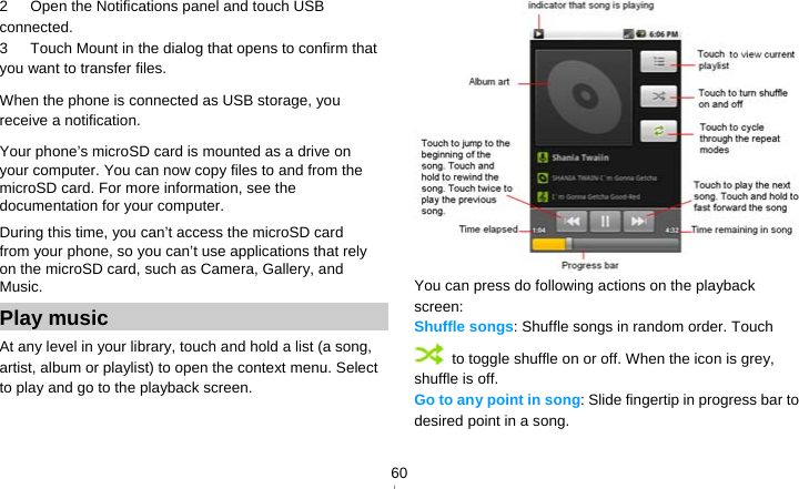   602   Open the Notifications panel and touch USB connected. 3      Touch Mount in the dialog that opens to confirm that you want to transfer files. When the phone is connected as USB storage, you receive a notification. Your phone’s microSD card is mounted as a drive on your computer. You can now copy files to and from the microSD card. For more information, see the documentation for your computer. During this time, you can’t access the microSD card from your phone, so you can’t use applications that rely on the microSD card, such as Camera, Gallery, and Music. Play music At any level in your library, touch and hold a list (a song, artist, album or playlist) to open the context menu. Select   to play and go to the playback screen.  You can press do following actions on the playback screen: Shuffle songs: Shuffle songs in random order. Touch   to toggle shuffle on or off. When the icon is grey, shuffle is off. Go to any point in song: Slide fingertip in progress bar to desired point in a song. 