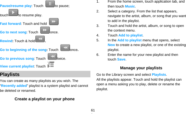   61Pause/resume play: Touch  to pause; touch to resume play. Fast forward: Touch and hold   Go to next song: Touch  once. Rewind: Touch &amp; hold . Go to beginning of the song: Touch  once.  Go to previous song: Touch  twice. View current playlist: Touch   Playlists You can create as many playlists as you wish. The “Recently added” playlist is a system playlist and cannot be deleted or renamed. Create a playlist on your phone 1.  From the home screen, touch application tab, and then touch Music. 2.  Select a category. From the list that appears, navigate to the artist, album, or song that you want to add in the playlist. 3.  Touch and hold the artist, album, or song to open the context menu. 4. Touch Add to playlist. 5. In the Add to playlist menu that opens, select New to create a new playlist, or one of the existing playlist. 6.  Enter the name for your new playlist and then touch Save. Manage your playlists Go to the Library screen and select Playlists. All the playlists appear. Touch and hold the playlist can open a menu asking you to play, delete or rename the playlist.   