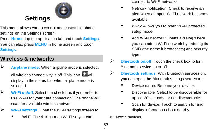   62Settings   This menu allows you to control and customize phone settings on the Settings screen. Press Home, tap the application tab and touch Settings. You can also press MENU in home screen and touch Settings. Wireless &amp; networks  Airplane mode: When airplane mode is selected, all wireless connectivity is off. This icon  will display in the status bar when airplane mode is selected.  Wi-Fi on/off: Select the check box if you prefer to use Wi-Fi for your data connection. The phone will scan for available wireless network.  Wi-Fi settings: Open the Wi-Fi settings screen to    Wi-Fi:Check to turn on Wi-Fi so you can connect to Wi-Fi networks.  Network notification: Check to receive an alert when an open Wi-Fi network becomes available.  WPS: Allows you to open WI-FI protected setup mode.  Add Wi-Fi network :Opens a dialog where you can add a Wi-Fi network by entering its SSID (the name it broadcasts) and security type  Bluetooth on/off: Touch the check box to turn Bluetooth service on or off.  Bluetooth settings: With Bluetooth services on, you can open the Bluetooth settings screen to:  Device name: Rename your device.  Discoverable: Select to be discoverable for up to 120 seconds, or not discoverable.  Scan for device: Touch to search for and display information about nearby Bluetooth devices. 