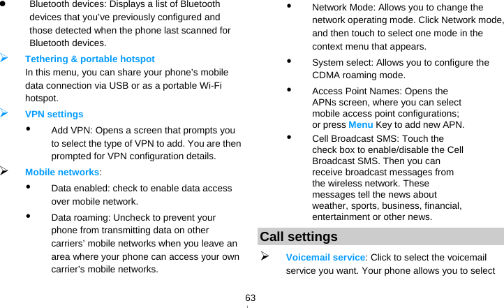   63  Bluetooth devices: Displays a list of Bluetooth devices that you’ve previously configured and those detected when the phone last scanned for Bluetooth devices.  Tethering &amp; portable hotspot In this menu, you can share your phone’s mobile data connection via USB or as a portable Wi-Fi hotspot.  VPN settings  Add VPN: Opens a screen that prompts you to select the type of VPN to add. You are then prompted for VPN configuration details.  Mobile networks:   Data enabled: check to enable data access over mobile network.  Data roaming: Uncheck to prevent your phone from transmitting data on other carriers’ mobile networks when you leave an area where your phone can access your own carrier’s mobile networks.  Network Mode: Allows you to change the network operating mode. Click Network mode, and then touch to select one mode in the context menu that appears.  System select: Allows you to configure the CDMA roaming mode.  Access Point Names: Opens the APNs screen, where you can select mobile access point configurations; or press Menu Key to add new APN.  Cell Broadcast SMS: Touch the check box to enable/disable the Cell Broadcast SMS. Then you can receive broadcast messages from the wireless network. These messages tell the news about weather, sports, business, financial, entertainment or other news. Call settings  Voicemail service: Click to select the voicemail service you want. Your phone allows you to select 