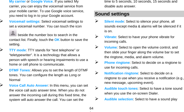   64My carrier or Google Voice. If you select My carrier, you can enjoy the voicemail service from your mobile carrier. To use Google voice service, you need to log in to your Google account.  Voicemail settings: Select voicemail settings to set a voicemail number. You can touch the icon   beside the number box to search in the contact list. Finally, touch the OK button to save the setting.  TTY mode: TTY stands for “text telephone” or “teletypewriter”. It is a technology that allows a person with speech or hearing impairments to use a home or cell phone to communicate.  DTMF Tones: Allows you to set the length of DTMF tones. You can configure the length as Long or Normal  Voice Call Auto Answer: In this menu, you can set the voice call auto answer time. When you do not answer the incoming call during this fixed time, the system will auto answer the call. You can set the time to 5 seconds, 10 seconds, 15 seconds and disable auto answer. Sound settings  Silent mode: Select to silence your phone, all sounds except media &amp; alarms will be silenced if it is on.  Vibrate: Select to have your phone vibrate for incoming calls.  Volume: Select to open the volume control, and then slide your finger along the volume bar to set the ringtone, media, and alarm volume.  Phone ringtone: Select to decide on a ringtone to use for incoming calls.    Notification ringtone: Select to decide on a ringtone to use when you receive a notification (e.g., new message, upcoming event).    Audible touch tones: Select to have a tone sound when you use the on-screen Dialer.  Audible selection: Select to have a sound play 